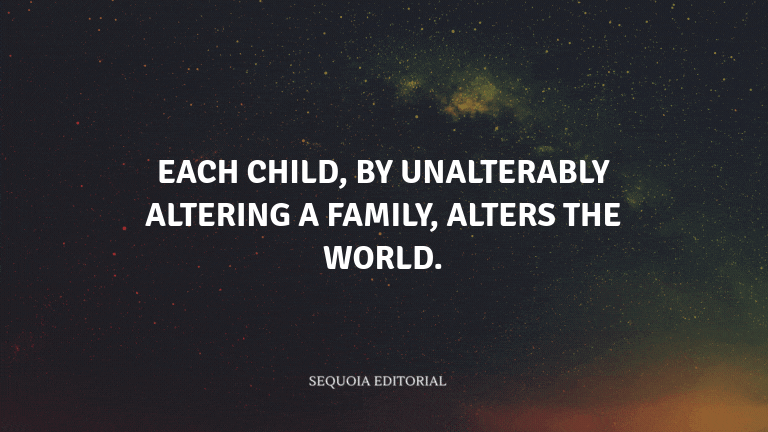 Each child, by unalterably altering a family, alters the world.