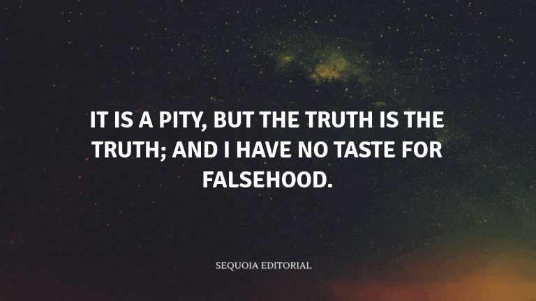 It is a pity, but the truth is the truth; and I have no taste for falsehood.