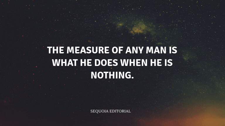 The measure of any man is what he does when he is nothing.