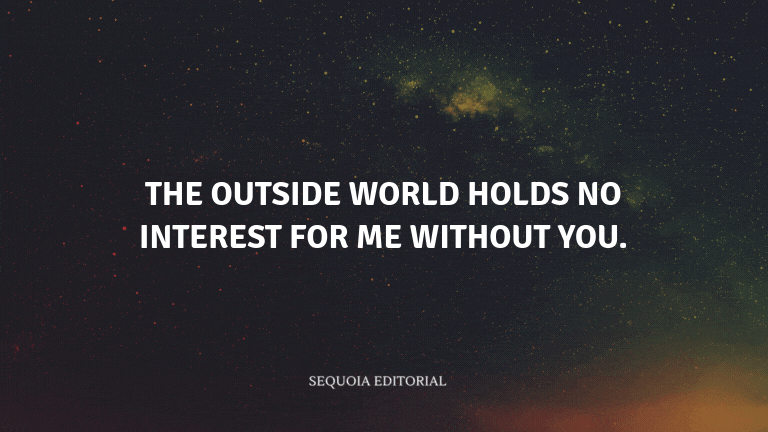 The outside world holds no interest for me without you.