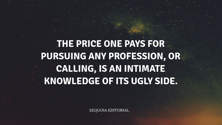 The price one pays for pursuing any profession, or calling, is an intimate knowledge of its ugly sid